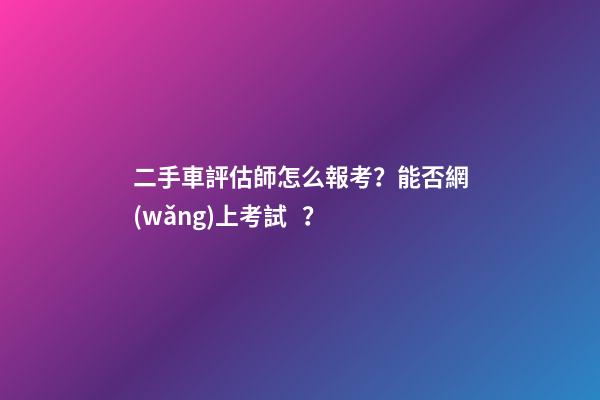 二手車評估師怎么報考？能否網(wǎng)上考試？